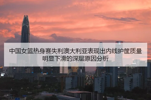 中国女篮热身赛失利澳大利亚表现出内线护筐质量明显下滑的深层原因分析